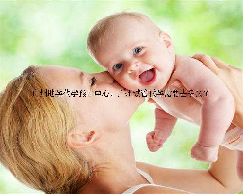 广州助孕代孕孩子中心，广州试管代孕需要去多久？