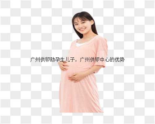 广州供卵助孕生儿子，广州供卵中心的优势