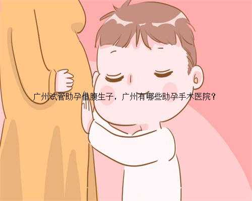 广州试管助孕借腹生子，广州有哪些助孕手术医院？