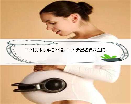 广州供卵助孕包价格，广州最出名供卵医院