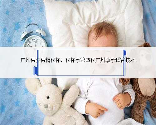 广州供卵供精代怀，代怀孕第四代广州助孕试管技术