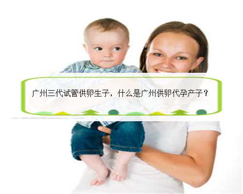 广州三代试管供卵生子，什么是广州供卵代孕产子？