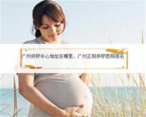 广州供卵中心地址在哪里，广州正规供卵医院排名