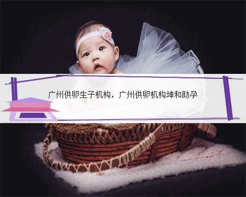 广州供卵生子机构，广州供卵机构坤和助孕