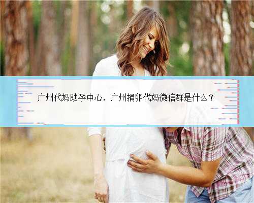 广州代妈助孕中心，广州捐卵代妈微信群是什么？