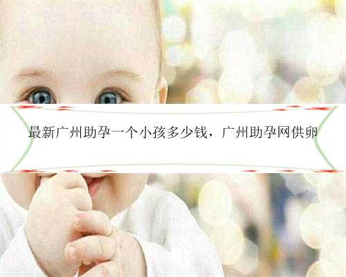 最新广州助孕一个小孩多少钱，广州助孕网供卵