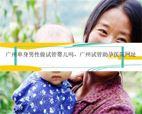 广州单身男性做试管婴儿吗，广州试管助孕医院网址