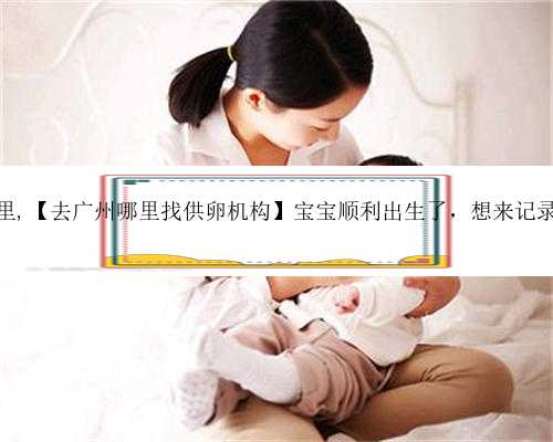 广州代生去哪里,【去广州哪里找供卵机构】宝宝顺利出生了，想来记录一下整