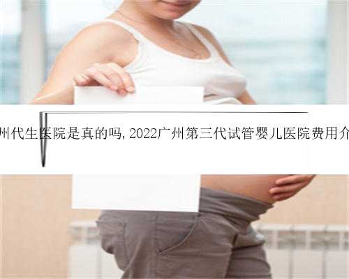 广州代生医院是真的吗,2022广州第三代试管婴儿医院费用介绍